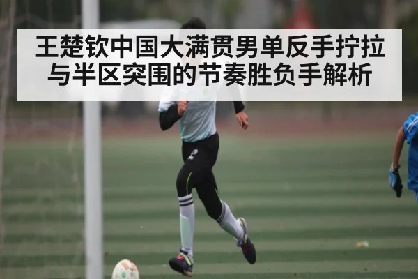王楚钦中国大满贯男单反手拧拉与半区突围的节奏胜负手解析